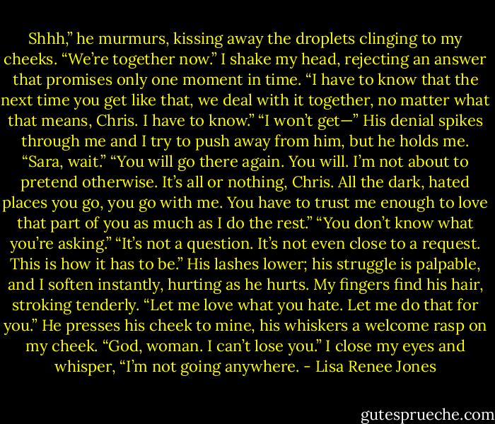 Shhh,” he murmurs, kissing away the droplets clinging to my cheeks. “We’re together now.”<br />I shake my head, rejecting an answer that promises only one moment in time. “I have to know that the next time you get like that, we deal with it together, no matter what that means, Chris. I have to know.”<br />“I won’t get—”<br />His denial spikes through me and I try to push away from him, but he holds me. “Sara, wait.”<br />“You will go there again. You will. I’m not about to pretend otherwise. It’s all or nothing, Chris. All the dark, hated places you go, you go with me. You have to trust me enough to love that part of you as much as I do the rest.”<br />“You don’t know what you’re asking.”<br />“It’s not a question. It’s not even close to a request. This is how it has to be.” His lashes lower; his struggle is palpable, and I soften instantly, hurting as he hurts. My fingers find his hair, stroking tenderly. “Let me love what you hate. Let me do that for you.”<br />He presses his cheek to mine, his whiskers a welcome rasp on my cheek. “God, woman. I can’t lose you.”<br />I close my eyes and whisper, “I’m not going anywhere. - Lisa Renee Jones
