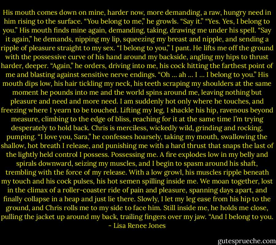 His mouth comes down on mine, harder now, more demanding, a raw, hungry need in him rising to the surface. “You belong to me,” he growls. “Say it.”<br />“Yes. Yes, I belong to you.” His mouth finds mine again, demanding, taking, drawing me under his spell.<br />“Say it again,” he demands, nipping my lip, squeezing my breast and nipple, and sending a ripple of pleasure straight to my sex.<br />“I belong to you,” I pant.<br />He lifts me off the ground with the possessive curve of his hand around my backside, angling my hips to thrust harder, deeper. “Again,” he orders, driving into me, his cock hitting the farthest point of me and blasting against sensitive nerve endings.<br />“Oh … ah … I … I belong to you.”<br />His mouth dips low, his hair tickling my neck, his teeth scraping my shoulders at the same moment he pounds into me and the world spins around me, leaving nothing but pleasure and need and more need.<br />I am suddenly hot only where he touches, and freezing where I yearn to be touched. Lifting my leg, I shackle his hip, ravenous beyond measure, climbing to the edge of bliss, reaching for it at the same time I’m trying desperately to hold back. Chris is merciless, wickedly wild, grinding and rocking, pumping.<br />“I love you, Sara,” he confesses hoarsely, taking my mouth, swallowing the shallow, hot breath I release, and punishing me with a hard thrust that snaps the last of the lightly held control I possess. Possessing me. A fire explodes low in my belly and spirals downward, seizing my muscles, and I begin to spasm around his shaft, trembling with the force of my release.<br />With a low growl, his muscles ripple beneath my touch and his cock pulses, his hot semen spilling inside me. We moan together, lost in the climax of a roller-coaster ride of pain and pleasure, spanning days apart, and finally collapse in a heap and just lie there. Slowly, I let my leg ease from his hip to the ground, and Chris rolls me to my side to face him.<br />Still inside me, he holds me close, pulling the jacket up around my back, trailing fingers over my jaw. “And I belong to you. - Lisa Renee Jones