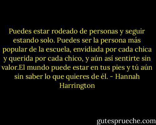 Puedes estar rodeado de personas y seguir estando solo. Puedes ser la persona más popular de la escuela, envidiada por cada chica y querida por cada chico, y aún así sentirte sin valor.El mundo puede estar en tus pies y tú aún sin saber lo que quieres de él. - Hannah Harrington
