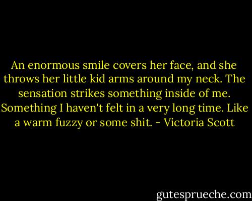 An enormous smile covers her face, and she throws her little kid arms around my neck. The sensation strikes something inside of me. Something I haven't felt in a very long time. Like a warm fuzzy or some shit. - Victoria Scott