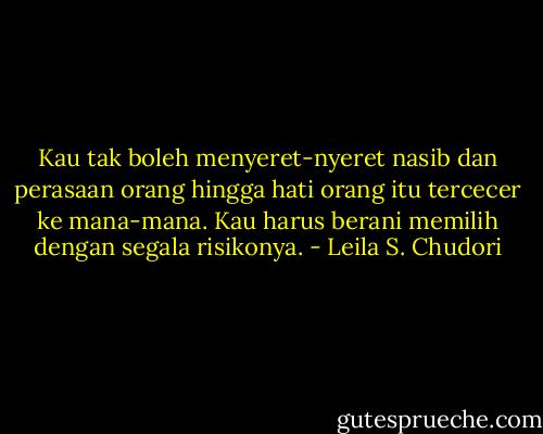 Kau tak boleh menyeret-nyeret nasib dan perasaan orang hingga hati orang itu tercecer ke mana-mana. Kau harus berani memilih dengan segala risikonya. - Leila S. Chudori