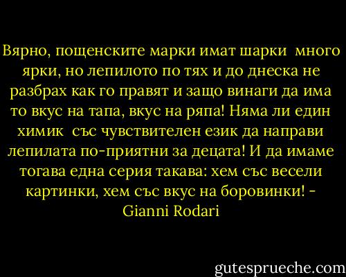 Вярно, пощенските марки<br />имат шарки <br />много ярки,<br />но лепилото по тях<br />и до днеска не разбрах<br />как го правят и защо<br />винаги да има то<br />вкус на тапа,<br />вкус на ряпа!<br />Няма ли един химик <br />със чувствителен език<br />да направи лепилата<br />по-приятни за децата!<br />И да имаме тогава<br />една серия такава:<br />хем със весели картинки,<br />хем със вкус на боровинки! - Gianni Rodari