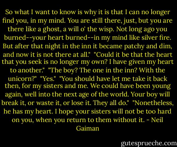 So what I want to know is why it is that I can no longer find you, in my mind. You are still there, just, but you are there like a ghost, a will o' the wisp. Not long ago you burned--your heart burned--in my mind like silver fire. But after that night in the inn it became patchy and dim, and now it is not there at all."<br /><br />"Could it be that the heart that you seek is no longer my own? I have given my heart to another."<br /><br />"The boy? The one in the inn? With the unicorn?"<br /><br />"Yes."<br /><br />"You should have let me take it back then, for my sisters and me. We could have been young again, well into the next age of the world. Your boy will break it, or waste it, or lose it. They all do."<br /><br />"Nonetheless, he has my heart. I hope your sisters will not be too hard on you, when you return to them without it. - Neil Gaiman