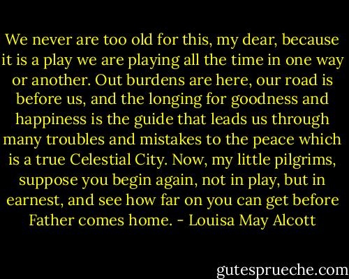 We never are too old for this, my dear, because it is a play we are playing all the time in one way or another. Out burdens are here, our road is before us, and the longing for goodness and happiness is the guide that leads us through many troubles and mistakes to the peace which is a true Celestial City. Now, my little pilgrims, suppose you begin again, not in play, but in earnest, and see how far on you can get before Father comes home. - Louisa May Alcott