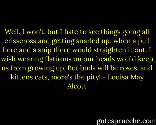 Well, I won't, but I hate to see things going all crisscross and getting snarled up, when a pull here and a snip there would straighten it out. I wish wearing flatirons on our heads would keep us from growing up. But buds will be roses, and kittens cats, more's the pity! - Louisa May Alcott