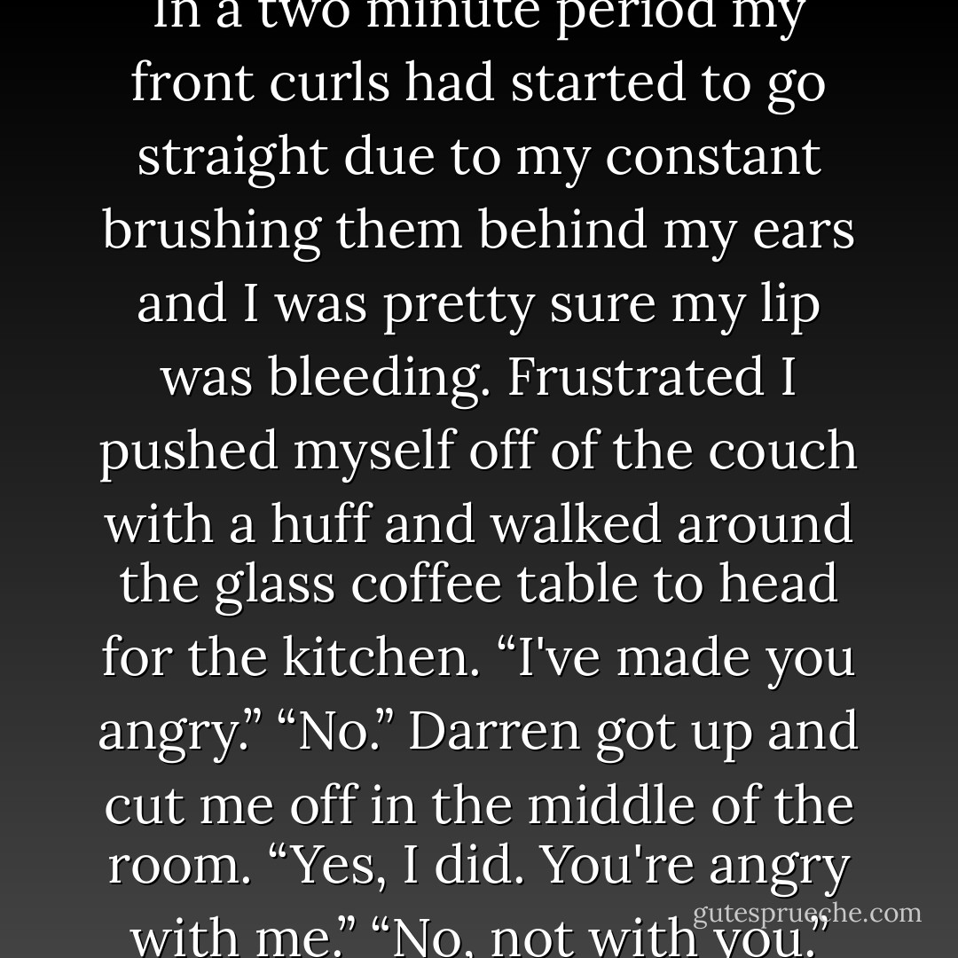 I went to say no, but I winced as I pulled my tooth out of my lip.<br />I was absolutely hopeless. In a two minute period my front curls had<br />started to go straight due to my constant brushing them behind my ears<br />and I was pretty sure my lip was bleeding. Frustrated I pushed myself off of<br />the couch with a huff and walked around the glass coffee table to head for<br />the kitchen.<br />“I've made you angry.”<br />“No.”<br />Darren got up and cut me off in the middle of the room. “Yes, I did.<br />You're angry with me.”<br />“No, not with you.”<br />“Then what's wrong?”<br />“I'm angry with myself. - Kaitlin Scott