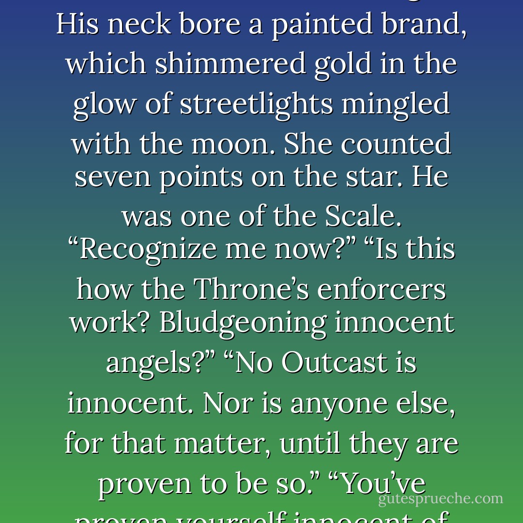 Who are you?” Luce asked, falling to her knees. “What do you want?”<br />“Show some respect.” The angel’s throat convulsed as if he meant to bark, but his voice came out warbled and faint and old.<br />“Earn my respect,” Luce said. “And I’ll give it to you.”<br />He gave her half an evil smirk and dropped his head low. Then he pulled down the cloak to expose the back of his neck. Luce blinked in the dim light. His neck bore a painted brand, which shimmered gold in the glow of streetlights mingled with the moon. She counted seven points on the star.<br />He was one of the Scale.<br />“Recognize me now?”<br />“Is this how the Throne’s enforcers work? Bludgeoning innocent angels?”<br />“No Outcast is innocent. Nor is anyone else, for that matter, until they are proven to be so.”<br />“You’ve proven yourself innocent of any honor, striking a girl from behind.”<br />“Insolence.” He wrinkled his nose at he. “Won’t get you far with me.”<br />“That’s exactly where I want to be.” Luce’s eyes darted to Olianna, to her pale hand and the starshot clenched in its grip.<br />“But it’s not where you will stay,” the Scale said haltingly, as if having to force himself to commit to heir illogical banter. - Lauren Kate