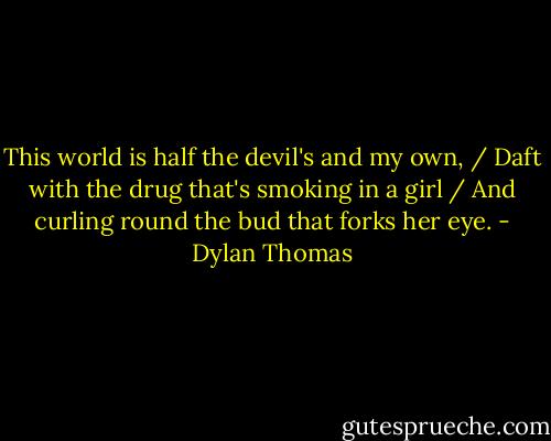 This world is half the devil's and my own, / Daft with the drug that's smoking in a girl / And curling round the bud that forks her eye. - Dylan Thomas