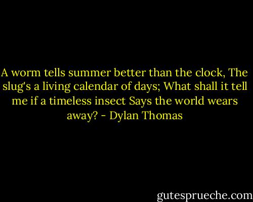 A worm tells summer better than the clock,<br />The slug's a living calendar of days;<br />What shall it tell me if a timeless insect<br />Says the world wears away? - Dylan Thomas