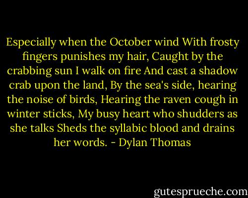 Especially when the October wind<br />With frosty fingers punishes my hair,<br />Caught by the crabbing sun I walk on fire<br />And cast a shadow crab upon the land,<br />By the sea's side, hearing the noise of birds,<br />Hearing the raven cough in winter sticks,<br />My busy heart who shudders as she talks<br />Sheds the syllabic blood and drains her words. - Dylan Thomas