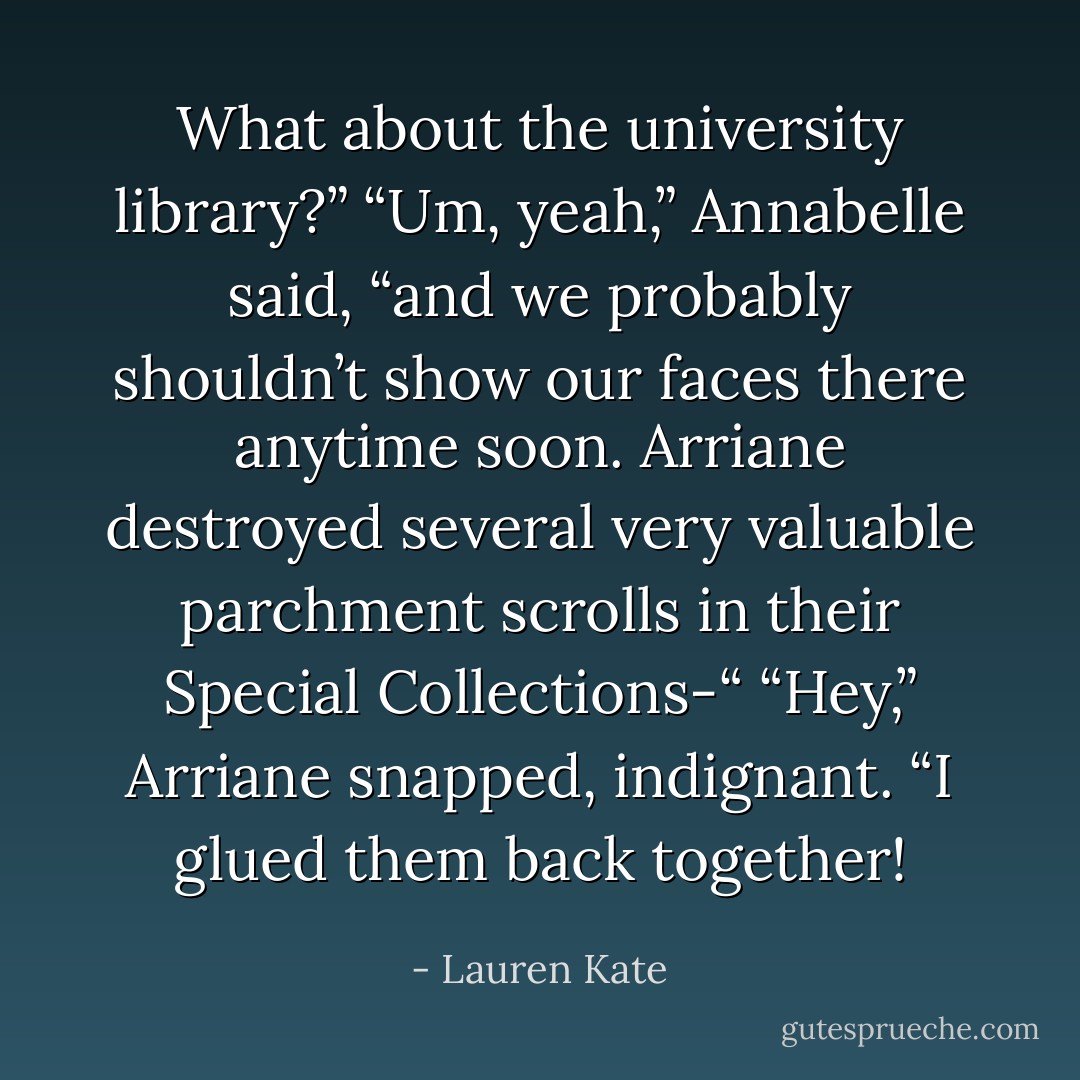 What about the university library?”<br />“Um, yeah,” Annabelle said, “and we probably shouldn’t show our faces there anytime soon. Arriane destroyed several very valuable parchment scrolls in their Special Collections-“<br />“Hey,” Arriane snapped, indignant. “I glued them back together! - Lauren Kate