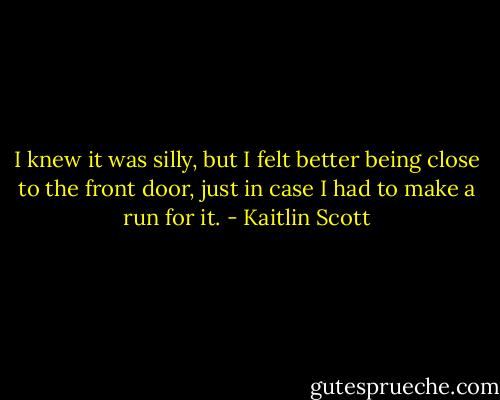 I knew it was silly, but I felt better being close to the front door, just in<br />case I had to make a run for it. - Kaitlin Scott