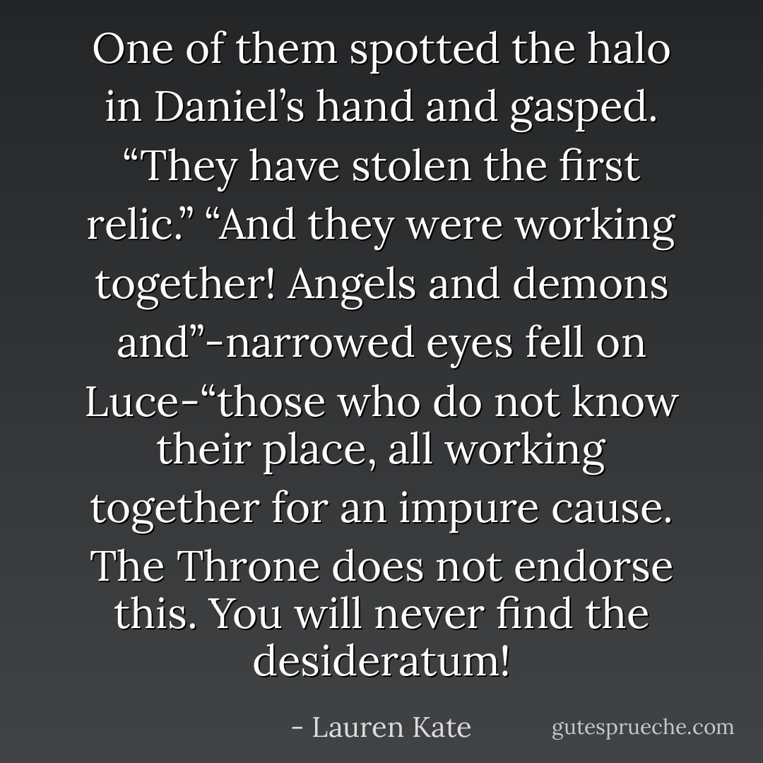 One of them spotted the halo in Daniel’s hand and gasped. “They have stolen the first relic.”<br />“And they were working together! Angels and demons and”-narrowed eyes fell on Luce-“those who do not know their place, all working together for an impure cause. The Throne does not endorse this. You will never find the desideratum! - Lauren Kate