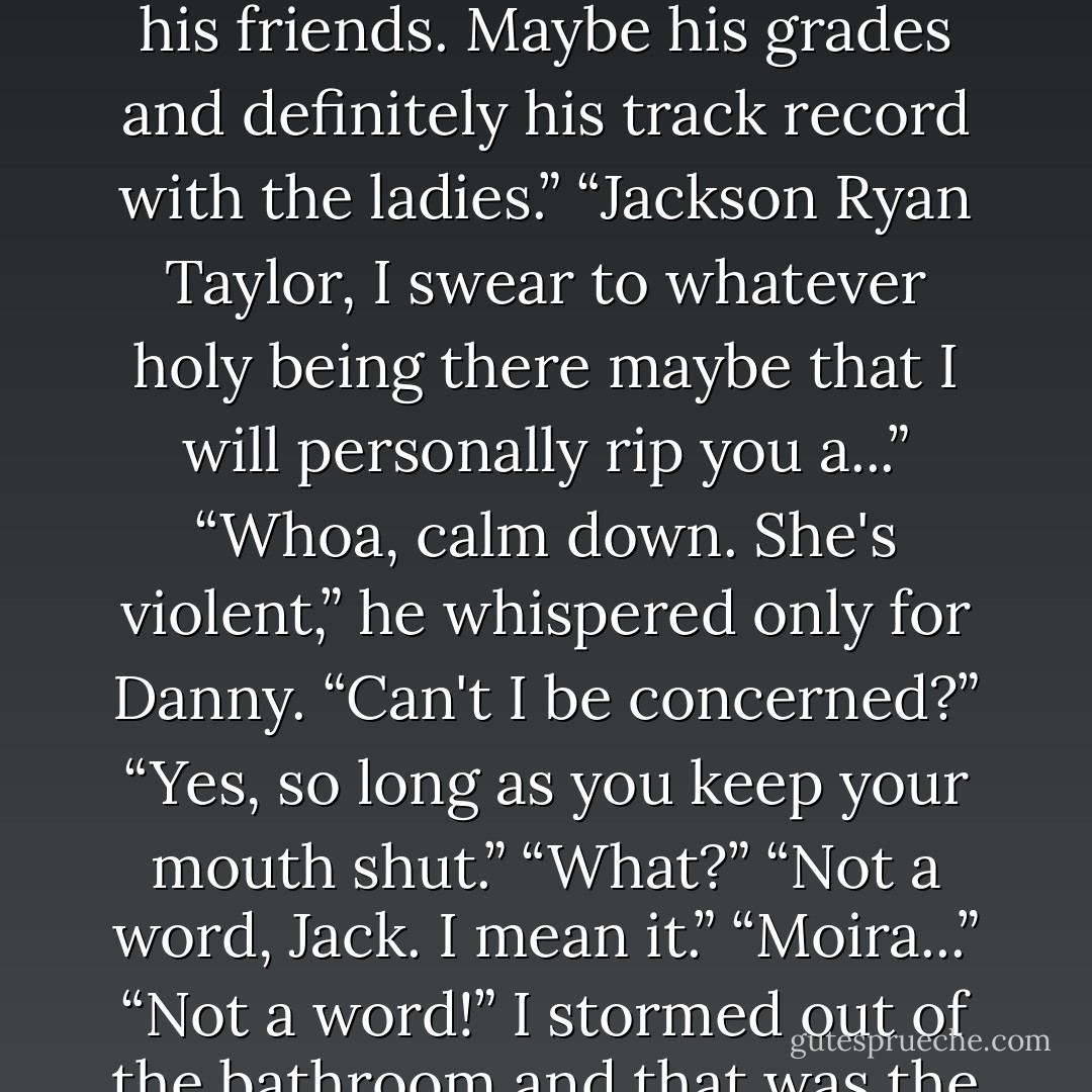 Don't worry I won't embarrass you. I'm just going to check out his<br />friends. Maybe his grades and definitely his track record with the ladies.”<br />“Jackson Ryan Taylor, I swear to whatever holy being there maybe that<br />I will personally rip you a...”<br />“Whoa, calm down. She's violent,” he whispered only for Danny. “Can't I<br />be concerned?”<br />“Yes, so long as you keep your mouth shut.”<br />“What?”<br />“Not a word, Jack. I mean it.”<br />“Moira...”<br />“Not a word!”<br />I stormed out of the bathroom and that was the end of that<br />conversation - Kaitlin Scott
