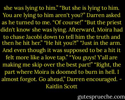 she was lying to him.”<br />“But she is lying to him. You are lying to him aren't you?” Darren asked<br />as he turned to me.<br />“Of course!”<br />“But the priest didn't know she was lying. Afterward, Moira had to chase<br />Jacobi down to tell him the truth and then he hit her.”<br />“He hit you?!”<br />“Just in the arm. And even though it was supposed to be a hit it felt<br />more like a love tap.”<br />“You guys! Y'all are making me skip over the best part!”<br />“Right, the part where Moira is doomed to burn in hell. I almost forgot.<br />Go ahead,” Darren encouraged. - Kaitlin Scott