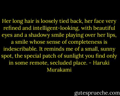 Her long hair is loosely tied back, her face very refined and intelligent-looking, with beautiful eyes and a shadowy smile playing over her lips, a smile whose sense of completeness is indescribable. It reminds me of a small, sunny spot, the special patch of sunlight you find only in some remote, secluded place. - Haruki Murakami