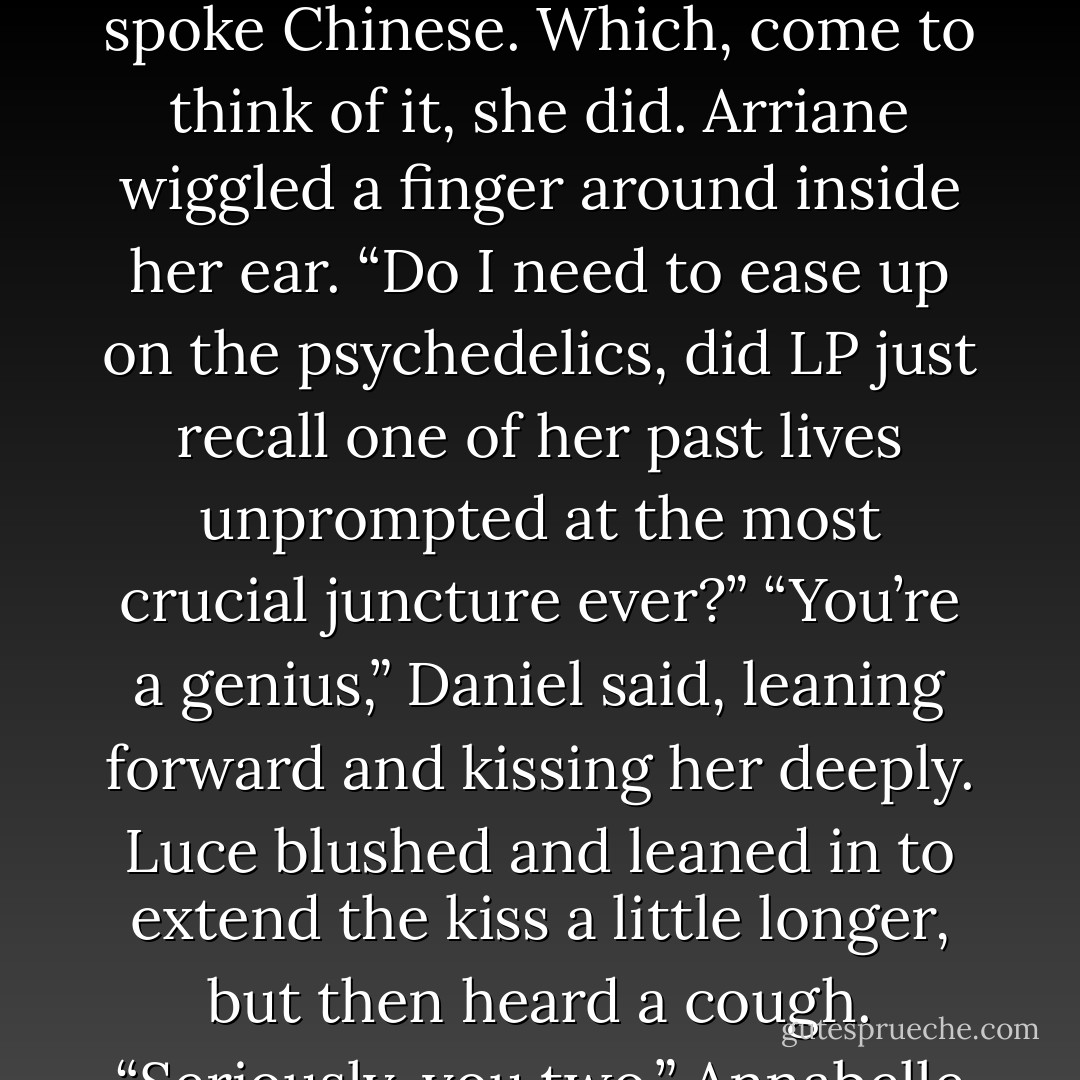 Daniel.” Luce gripped his shoulder. “What about the library you took me to? Remember?” She closed her eyes. She wasn’t thinking so much as feeling her way through a memory buried shallowly in her brain. “We came to Vienna for the weekend…I don’t remember when, but we went to see Mozart conduct <i>The Magic Flute</i>…at the Theater an der Wien? You wanted to see this friend of yours who worked at some old library, his name was-“<br />She broke off, because when she opened her eyes, the others were staring at her, incredulous. No one, least of all Luce, had expected <i>her</i> to be the one to know where they would find the desideratum.<br />Daniel recovered first. He flashed her a funny smile Luce knew was full of pride. But Arriane, Roland, and Annabelle continued to gape at her as if they’d suddenly learned she spoke Chinese. Which, come to think of it, she did.<br />Arriane wiggled a finger around inside her ear. “Do I need to ease up on the psychedelics, did LP just recall one of her past lives unprompted at the most crucial juncture ever?”<br />“You’re a genius,” Daniel said, leaning forward and kissing her deeply.<br />Luce blushed and leaned in to extend the kiss a little longer, but then heard a cough.<br />“Seriously, you two,” Annabelle said. “There will be time enough for snogs if we pull this off.”<br />“I’d say ‘get a room’ but I’m afraid we’d never see you again,” Arriane added, which caused them all to laugh.<br />When Luce opened her eyes, Daniel had spread his wings wide. The tips brushed away broken bits of plaster and blocked the Scale angels from view. Slung over his shoulder was the black leather satchel with the halo.<br />The Outcasts gathered the scattered starshots back into their silver sheaths. “Wingspeed, Daniel Grigori.”<br />“To you as well.” Daniel nodded at Phil. He spun Luce around so her back was pressed to his chest and his arms fit snugly around her waist. They clasped hands over her heart.<br />“The Foundation Library,” Daniel said to the other angels. “Follow me, I know exactly where it is. - Lauren Kate