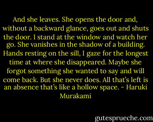 And she leaves. She opens the door and, without a backward glance, goes out and shuts the door. I stand at the window and watch her go. She vanishes in the shadow of a building. Hands resting on the sill, I gaze for the longest time at where she disappeared. Maybe she forgot something she wanted to say and will come back. But she never does. All that’s left is an absence that’s like a hollow space. - Haruki Murakami