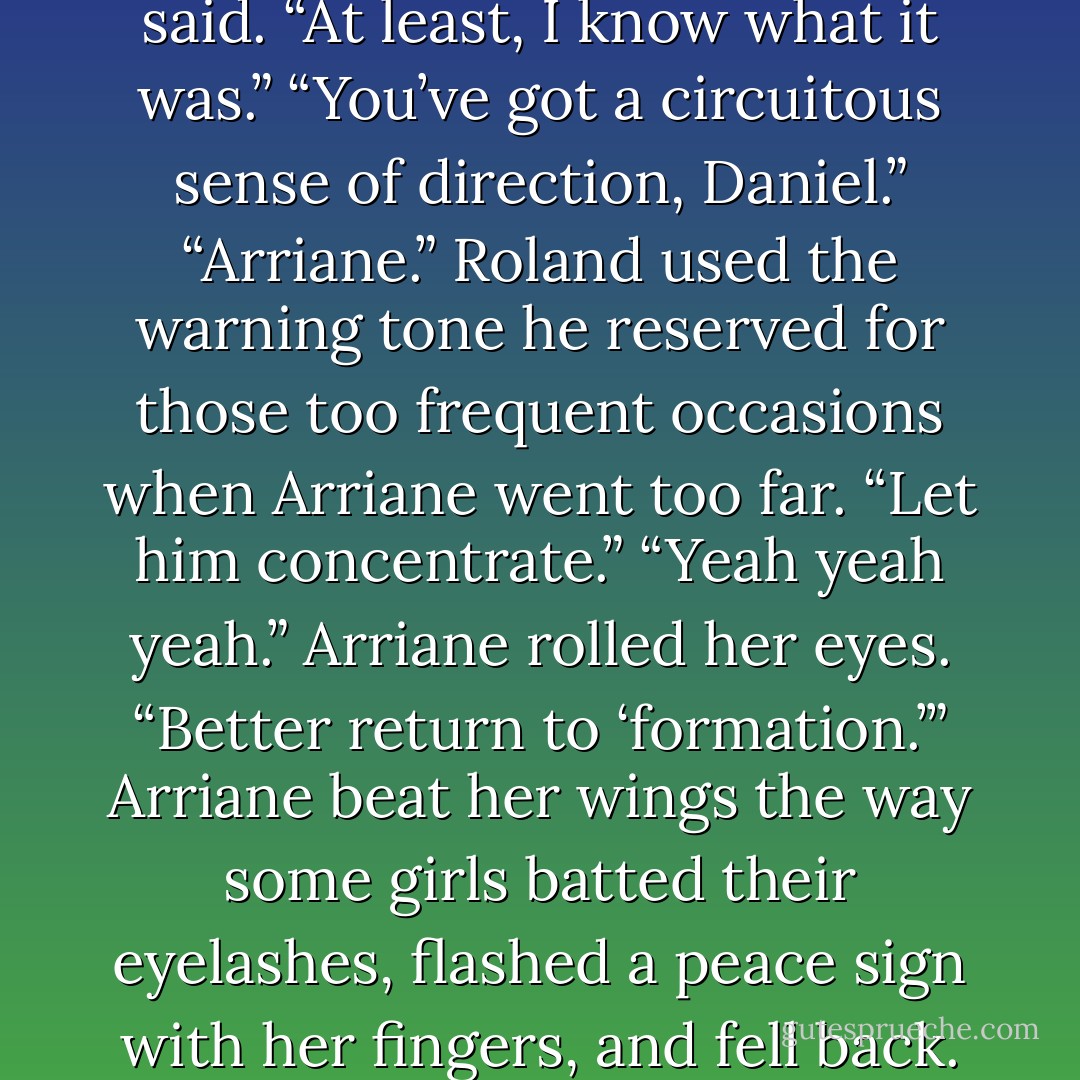 I <i>do</i> know where it is,” Daniel said. “At least, I know what it <i>was.</i>”<br />“You’ve got a circuitous sense of direction, Daniel.”<br />“Arriane.” Roland used the warning tone he reserved for those too frequent occasions when Arriane went too far. “Let him concentrate.”<br />“Yeah yeah yeah.” Arriane rolled her eyes. “Better return to ‘formation.’” Arriane beat her wings the way some girls batted their eyelashes, flashed a peace sign with her fingers, and fell back. - Lauren Kate