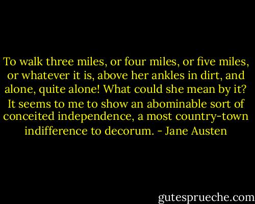 To walk three miles, or four miles, or five miles, or whatever it is, above her ankles in dirt, and alone, quite alone! What could she mean by it? It seems to me to show an abominable sort of conceited independence, a most country-town indifference to decorum. - Jane Austen