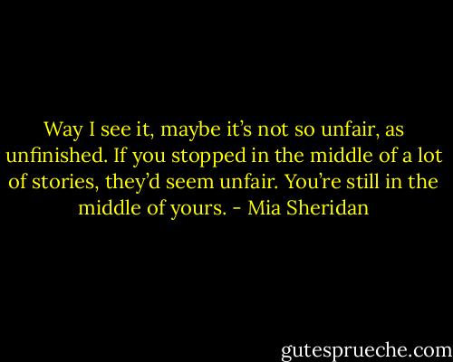 Way I see it, maybe it’s not so unfair, as unfinished. If you stopped in the middle of a lot of stories, they’d seem unfair. You’re still in the middle of yours. - Mia Sheridan