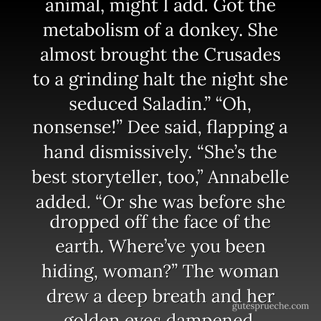I’m sorry.”<br />“Don’t worry, dear,” the woman said brightly. “The day I encounter Sophia again, I’ll grab the nearest heavy object and bludgeon her myself.”<br />Arriane flung out a hand to help Luce up, pulling her so hard her feet shot off the ground. “Dee’s an old friend. And a first-class party animal, might I add. Got the metabolism of a donkey. She almost brought the Crusades to a grinding halt the night she seduced Saladin.”<br />“Oh, nonsense!” Dee said, flapping a hand dismissively.<br />“She’s the best storyteller, too,” Annabelle added. “Or she was before she dropped off the face of the earth. Where’ve you been hiding, woman?”<br />The woman drew a deep breath and her golden eyes dampened. “Actually, I fell in love.”<br />“Oh, Dee!” Annabelle crooned, clasping the woman’s hand. “How wonderful.”<br />“Otto Z. Otto.” The woman sniffed. “May he rest…”<br />“Dr. Otto,” Daniel said, stepping out of the doorway. “You knew Dr. Otto?”<br />“Backwards and forwards. - Lauren Kate