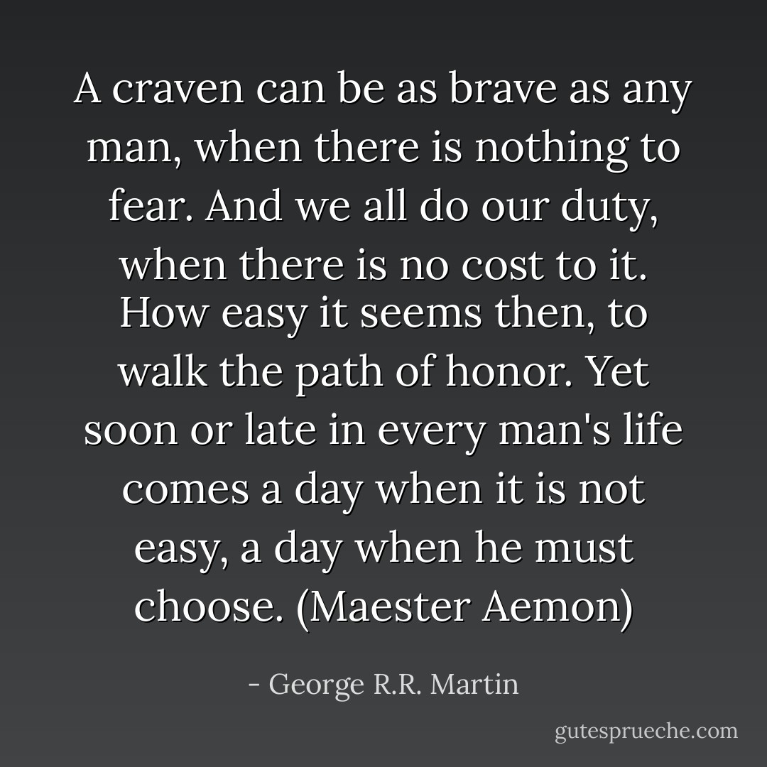 A craven can be as brave as any man, when there is nothing to fear. And we all do our duty, when there is no cost to it. How easy it seems then, to walk the path of honor. Yet soon or late in every man's life comes a day when it is not easy, a day when he must choose. (Maester Aemon) - George R.R. Martin