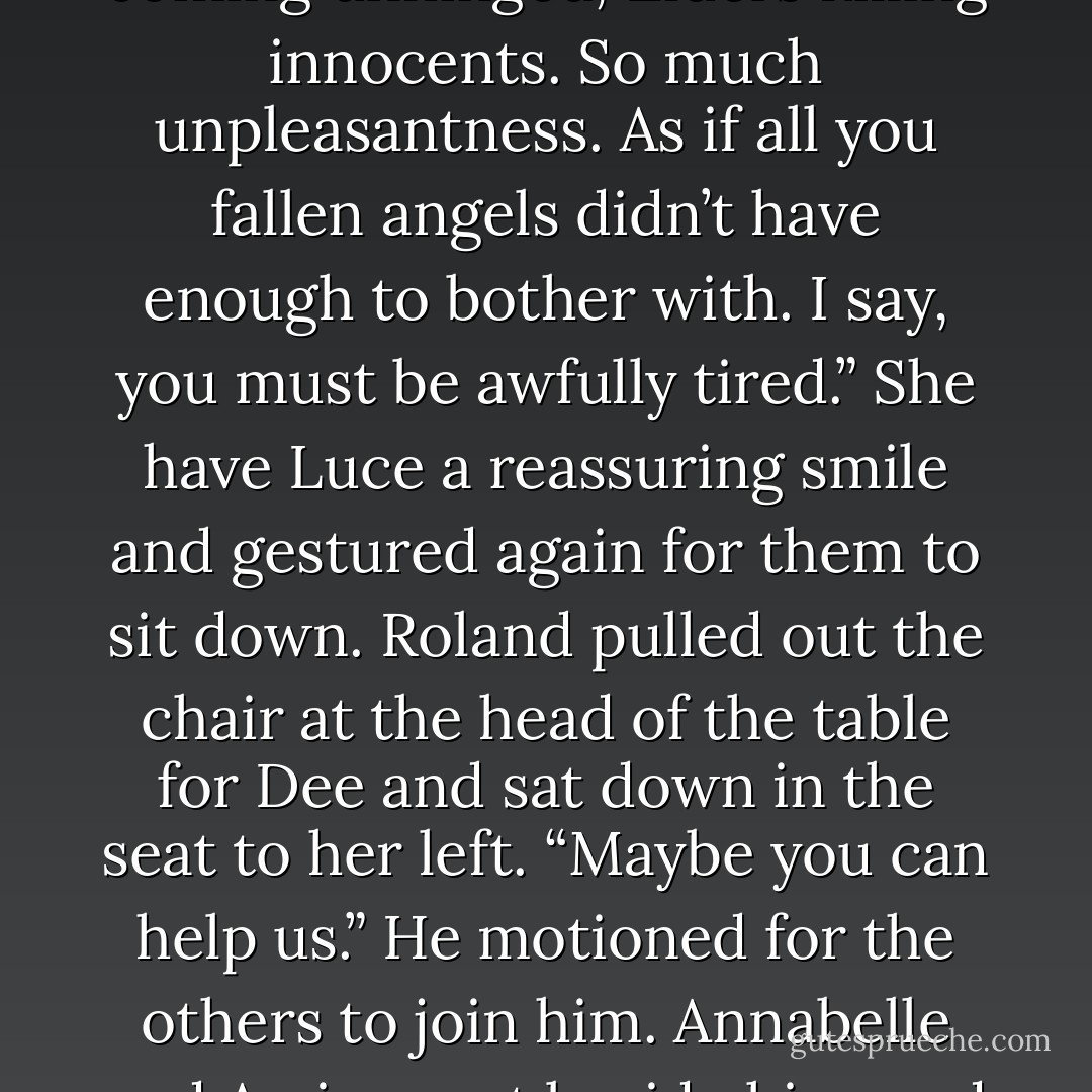 We’ve come because we need to track down the original location of the Fall,” Daniel said, “the place where Lucifer and the host of Heaven will appear. We have to stop him.”<br />Dee looked strangely undeterred from her tea service, continuing to divvy up the cucumber sandwiches. The angels waited for her to respond. A log in the fire splintered, cracked, and tumbled from the grate.<br />“And all because a boy loved a girl,” she said at last. “Quite disturbing. Really brings out the worst in all the old enemies, doesn’t it? Scale coming unhinged, Elders killing innocents. So much unpleasantness. As if all you fallen angels didn’t have enough to bother with. I say, you must be awfully tired.” She have Luce a reassuring smile and gestured again for them to sit down.<br />Roland pulled out the chair at the head of the table for Dee and sat down in the seat to her left. “Maybe you can help us.” He motioned for the others to join him. Annabelle and Arriane sat beside him, and Luce and Daniel sat across the table. Luce slid her hand over Daniel’s, twining her fingers around his.<br />Dee passed the cups of tea around the table. After a clattering of china and spoons stirring sugar into tea, Luce cleared her throat. “We’re going to stop Lucifer, Dee.”<br />“I should hope so.”<br />Daniel grasped Luce’s fingers. “Right now we’re searching for three objects that tell the early history of the fallen. When brought together, they should reveal the original location of the Fall.”<br />Dee sipped her tea. “Clever boy. Had any luck? - Lauren Kate