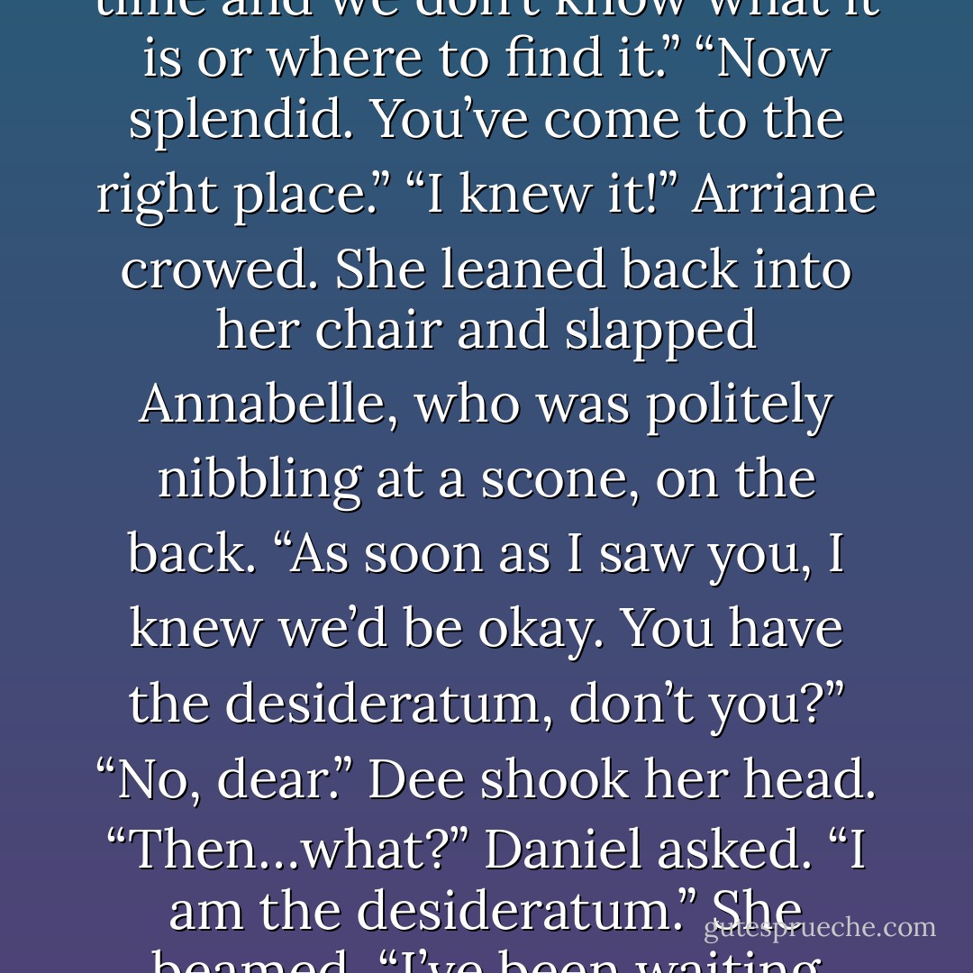 We came to Vienna to find this”-she pointed-“the desired thing. But we’re running out of time and we don’t know what it is or where to find it.”<br />“Now splendid. You’ve come to the right place.”<br />“I knew it!” Arriane crowed. She leaned back into her chair and slapped Annabelle, who was politely nibbling at a scone, on the back. “As soon as I saw you, I knew we’d be okay. You have the desideratum, don’t you?”<br />“No, dear.” Dee shook her head.<br />“Then…what?” Daniel asked.<br />“I <i>am</i> the desideratum.” She beamed. “I’ve been waiting such a long time to be called into service. - Lauren Kate