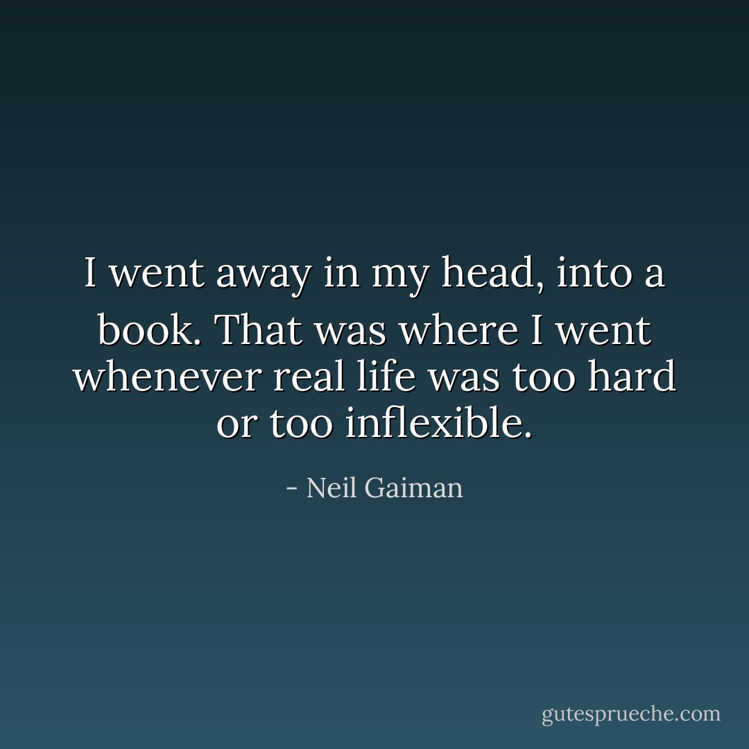 I went away in my head, into a book. That was where I went whenever real life was too hard or too inflexible. - Neil Gaiman