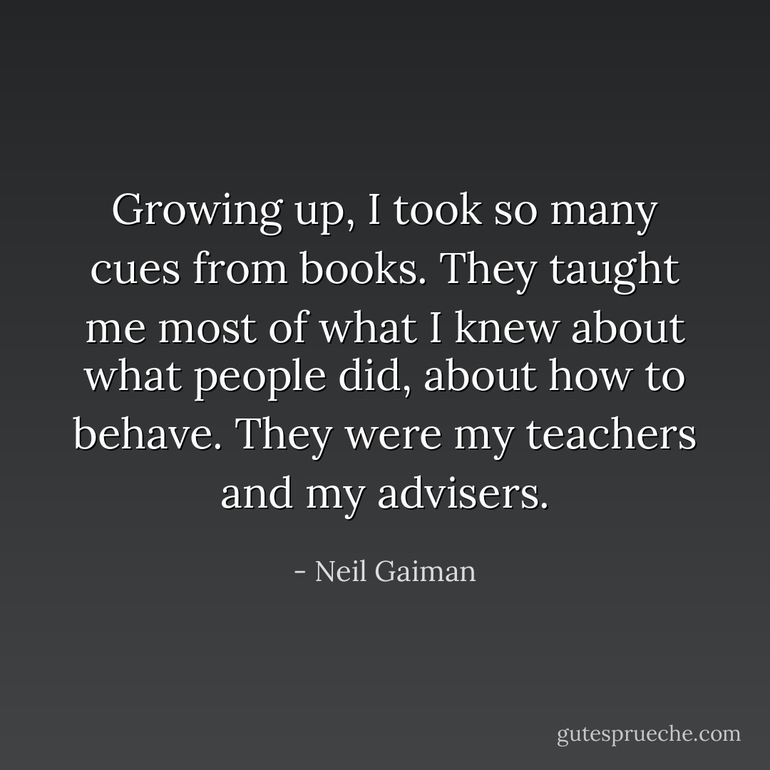 Growing up, I took so many cues from books. They taught me most of what I knew about what people did, about how to behave. They were my teachers and my advisers. - Neil Gaiman
