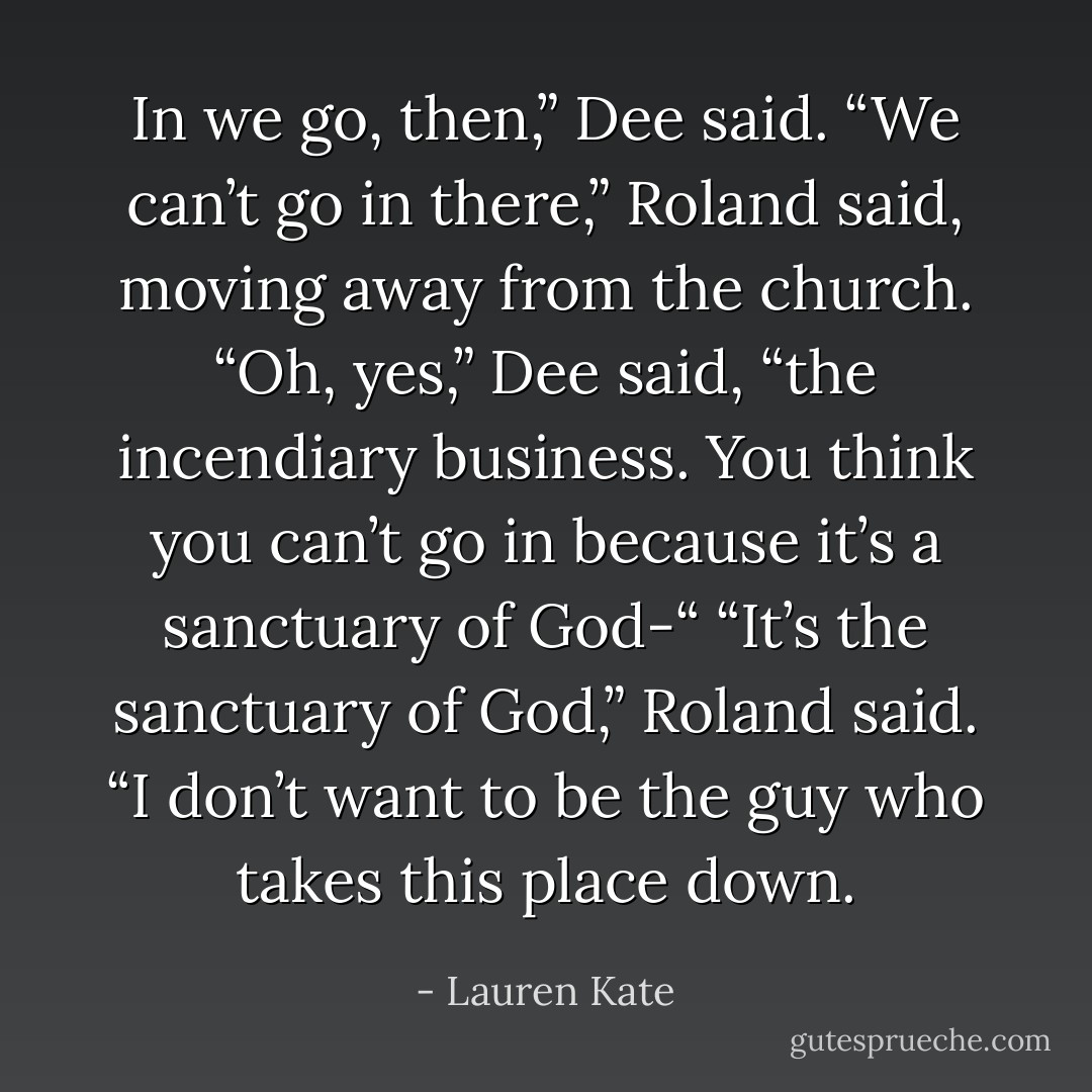 In we go, then,” Dee said.<br />“We can’t go in there,” Roland said, moving away from the church.<br />“Oh, yes,” Dee said, “the incendiary business. You think you can’t go in because it’s a sanctuary of God-“<br />“It’s <i>the</i> sanctuary of God,” Roland said. “I don’t want to be the guy who takes this place down. - Lauren Kate
