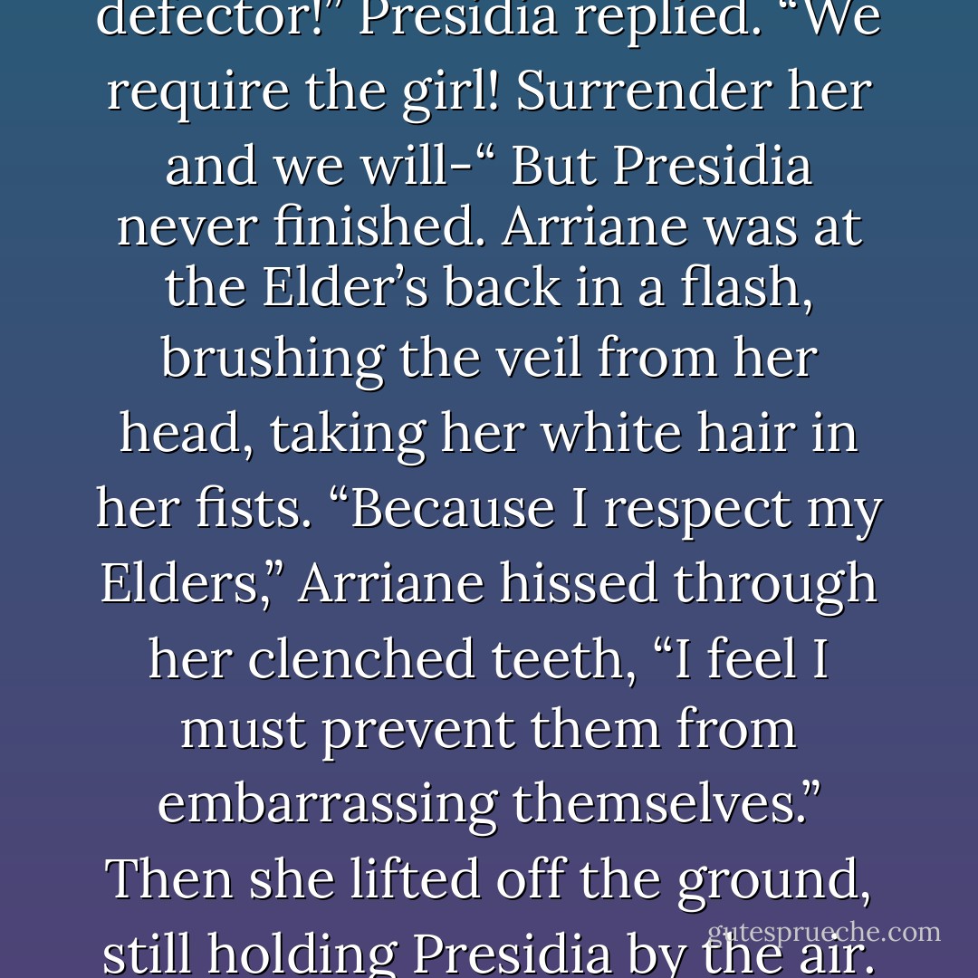 Presidia, you fool,” Dee shouted at the nun, dragging the arrow backward with her high heel. Luce leaned down to pick it up and slipped it inside the satchel. “You know that won’t hurt me! Now you’ve annoyed my friends.” She gestured broadly at the angels darting forward to disarm the costumed Elders.<br />“Stand down, defector!” Presidia replied. “We require the girl! Surrender her and we will-“<br />But Presidia never finished. Arriane was at the Elder’s back in a flash, brushing the veil from her head, taking her white hair in her fists.<br />“Because I respect my Elders,” Arriane hissed through her clenched teeth, “I feel I must prevent them from embarrassing themselves.” Then she lifted off the ground, still holding Presidia by the air. The Elder kicked the air as if pedaling an invisible bicycle. Arriane pivoted and slammed the old woman’s body into the cornice of the church’s façade with such force it left an indention when she collapsed in a twisted heap, hands and legs sticking out at grisly angles. - Lauren Kate