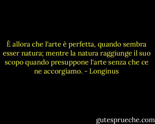 È allora che l'arte è perfetta, quando sembra esser natura; mentre la natura raggiunge il suo scopo quando presuppone l'arte senza che ce ne accorgiamo. - Longinus