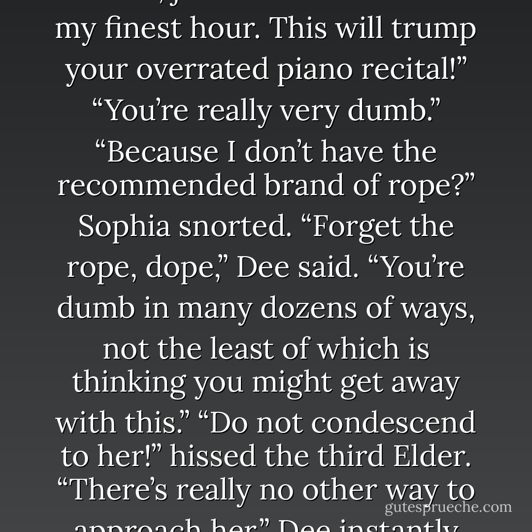 Very shoddy dressing. Leave it to Sophia to bring her B game to a sacrifice with cosmic and eternal implications.”<br />Luce was desperate to study the reaction on Miss Sophia’s face, but Daniel held her back. There were a scraping sound, a melodramatic gasp, and a cruel soft cackle.<br />“Ah yes,” Miss Sophia said. “My tramp sister returns, just in time to witness my finest hour. This will trump your overrated piano recital!”<br />“You’re really very dumb.”<br />“Because I don’t have the recommended brand of rope?” Sophia snorted.<br />“Forget the rope, dope,” Dee said. “You’re dumb in many dozens of ways, not the least of which is thinking you might get away with this.”<br />“Do not condescend to her!” hissed the third Elder.<br />“There’s really no other way to approach her,” Dee instantly replied.<br />“Thank you, Lyrica, but I can handle Paulina,” Sophia said without looking away from Dee. “Or what do you have people call you now? Pee?”<br />“You know very well it is Dee. You only wish you knew why.”<br />“Ah yes, <i>Dee.</i> Biiiiiig difference. Well, let us enjoy our brief reunion as best we can. - Lauren Kate