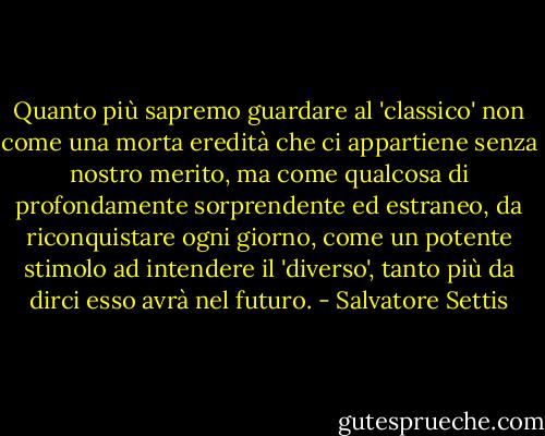 Quanto più sapremo guardare al 'classico' non come una morta eredità che ci appartiene senza nostro merito, ma come qualcosa di profondamente sorprendente ed estraneo, da riconquistare ogni giorno, come un potente stimolo ad intendere il 'diverso', tanto più da dirci esso avrà nel futuro. - Salvatore Settis