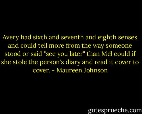 Avery had sixth and seventh and eighth senses and could tell more from the way someone stood or said "see you later" than Mel could if she stole the person's diary and read it cover to cover. - Maureen Johnson