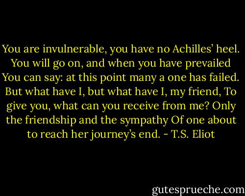You are invulnerable, you have no Achilles’ heel.<br />You will go on, and when you have prevailed<br />You can say: at this point many a one has failed.<br />But what have I, but what have I, my friend,<br />To give you, what can you receive from me?<br />Only the friendship and the sympathy<br />Of one about to reach her journey’s end. - T.S. Eliot