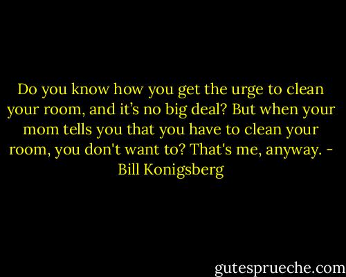 Do you know how you get the urge to clean your room, and it’s no big deal? But when your mom tells you that you have to clean your room, you don't want to? That's me, anyway. - Bill Konigsberg