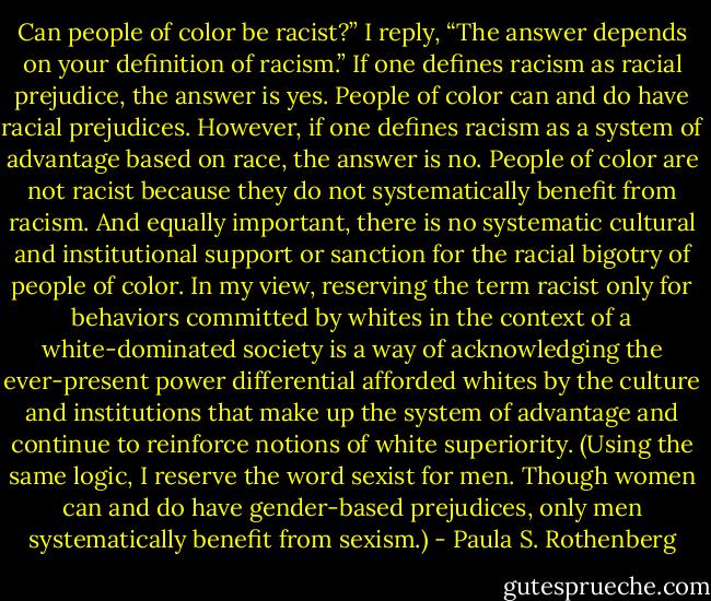 Can people of color be racist?” I reply, “The answer depends on your definition of racism.” If one defines racism as racial prejudice, the answer is yes. People of color can and do have racial prejudices. However, if one defines racism as a system of advantage based on race, the answer is no. People of color are not racist because they do not systematically benefit from racism. And equally important, there is no systematic cultural and institutional support or sanction for the racial bigotry of people of color. In my view, reserving the term racist only for behaviors committed by whites in the context of a white-dominated society is a way of acknowledging the ever-present power differential afforded whites by the culture and institutions that make up the system of advantage and continue to reinforce notions of white superiority. (Using the same logic, I reserve the word sexist for men. Though women can and do have gender-based prejudices, only men systematically benefit from sexism.) - Paula S. Rothenberg