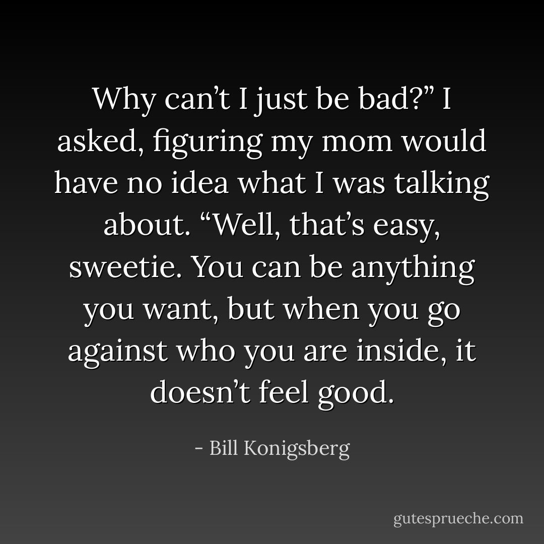 Why can’t I just be bad?” I asked, figuring my mom would have no idea what I was talking about.<br />“Well, that’s easy, sweetie. You can be anything you want, but when you go against who you are inside, it doesn’t feel good. - Bill Konigsberg