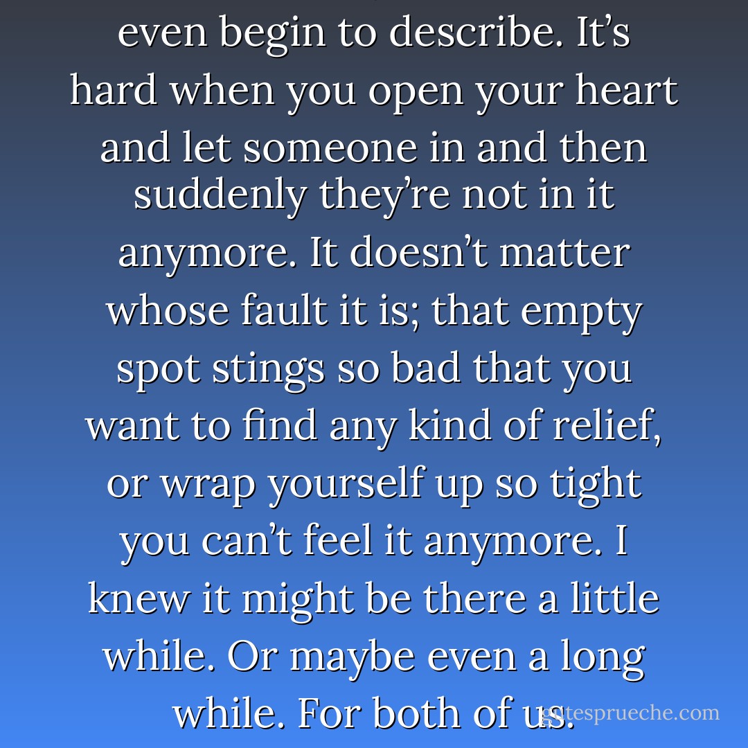 The hole in my heart, I can’t even begin to describe. It’s hard when you open your heart and let someone in and then suddenly they’re not in it anymore. It doesn’t matter whose fault it is; that empty spot stings so bad that you want to find any kind of relief, or wrap yourself up so tight you can’t feel it anymore. I knew it might be there a little while. Or maybe even a long while. For both of us. - Bill Konigsberg