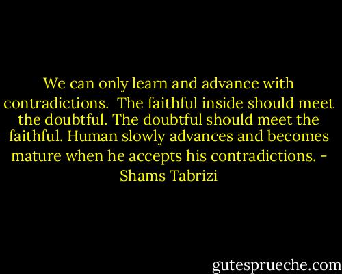 We can only learn and advance with contradictions. <br />The faithful inside should meet the doubtful. The doubtful should meet the faithful. Human slowly advances and becomes mature when he accepts his contradictions. - Shams Tabrizi
