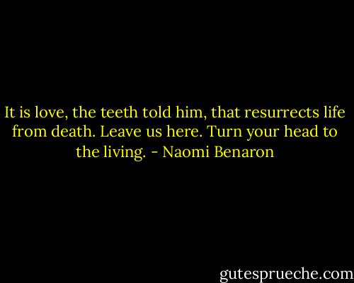 It is love, the teeth told him, that resurrects life from death. Leave us here. Turn your head to the living. - Naomi Benaron