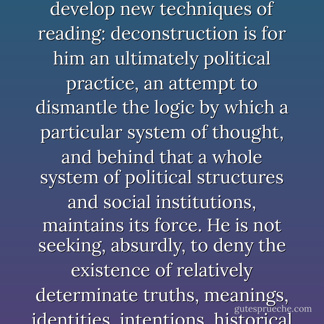 Certain American uses of deconstruction, Derrida has observed, work to ensure ‘an institutional closure’ which serves the dominant political and economic interests of American society. Derrida is clearly out to do more than develop new techniques of reading: deconstruction is for him an ultimately political practice, an attempt to dismantle the logic by which a particular system of thought, and behind that a whole system of political structures and social institutions, maintains its force. He is not seeking, absurdly, to deny the existence of relatively determinate truths, meanings, identities, intentions, historical continuities; he is seeking rather to see such things as the effects of a wider and deeper history of language, of the unconscious, of social institutions and practices. - Terry Eagleton
