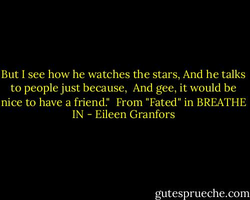 But I see how he watches the stars,<br />And he talks to people just because, <br />And gee, it would be nice to have a friend."<br /><br />From "Fated" in BREATHE IN - Eileen Granfors