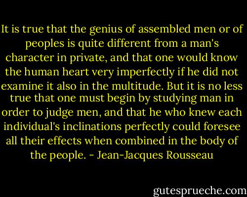 It is true that the genius of assembled men or of peoples is quite different from a man's character in private, and that one would know the human heart very imperfectly if he did not examine it also in the multitude. But it is no less true that one must begin by studying man in order to judge men, and that he who knew each individual's inclinations perfectly could foresee all their effects when combined in the body of the people. - Jean-Jacques Rousseau