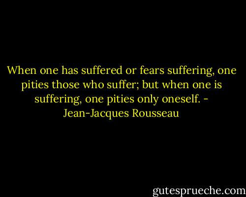 When one has suffered or fears suffering, one pities those who suffer; but when one is suffering, one pities only oneself. - Jean-Jacques Rousseau