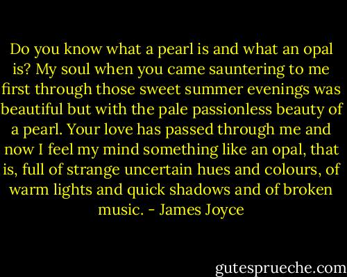 Do you know what a pearl is and what an opal is? My soul when you came sauntering to me first through those sweet summer evenings was beautiful but with the pale passionless beauty of a pearl. Your love has passed through me and now I feel my mind something like an opal, that is, full of strange uncertain hues and colours, of warm lights and quick shadows and of broken music. - James Joyce