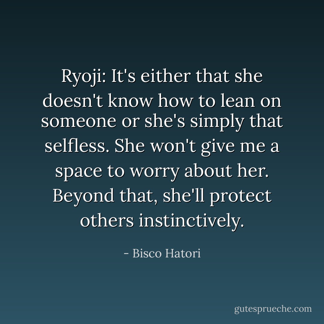 Ryoji: It's either that she doesn't know how to lean on someone or she's simply that selfless. She won't give me a space to worry about her. Beyond that, she'll protect others instinctively. - Bisco Hatori